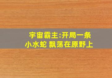 宇宙霸主:开局一条小水蛇 飘荡在原野上